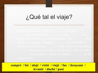 ¿Qué tal el viaje? 
El fin de semana pasado lo ………. muy bien. 
……….temprano y me ……….. Luego ……….. una 
playa muy bonita cerca de Barcelona. Me ……….. en un 
hotel en el campo. Después ……….. en tren hasta el 
pueblo. El sábado me ……….. a las ocho fui a la plaza y 
……….. muchos recuerdos y dos postales. Por la tarde 
……….. a una granja y monté a caballo. ……….. un día 
maravilloso. 
compré / fui / alojé / visité / viajé / fue / desayuné / 
levanté / duché / pasé 
 