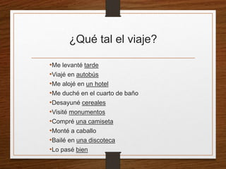 ¿Qué tal el viaje? 
•Me levanté tarde 
•Viajé en autobús 
•Me alojé en un hotel 
•Me duché en el cuarto de baño 
•Desayuné cereales 
•Visité monumentos 
•Compré una camiseta 
•Monté a caballo 
•Bailé en una discoteca 
•Lo pasé bien 
 