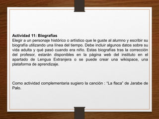 Actividad 11: Biografías 
Elegir a un personaje histórico o artístico que le guste al alumno y escribir su 
biografía utilizando una línea del tiempo. Debe incluir algunos datos sobre su 
vida adulta y qué pasó cuando era niño. Estas biografías tras la corrección 
del profesor, estarán disponibles en la página web del instituto en el 
apartado de Lengua Extranjera o se puede crear una wikispace, una 
plataforma de aprendizaje. 
Como actividad complementaria sugiero la canción : “La flaca” de Jarabe de 
Palo. 
 