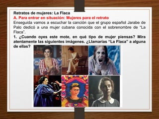 Retratos de mujeres: La Flaca 
A. Para entrar en situación: Mujeres para el retrato 
Enseguida vamos a escuchar la canción que el grupo español Jarabe de 
Palo dedicó a una mujer cubana conocida con el sobrenombre de “La 
Flaca”. 
1. ¿Cuando oyes este mote, en qué tipo de mujer piensas? Mira 
atentamente las siguientes imágenes. ¿Llamarías “La Flaca” a alguna 
de ellas? 
 