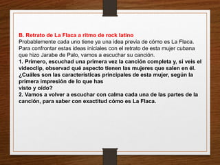 B. Retrato de La Flaca a ritmo de rock latino 
Probablemente cada uno tiene ya una idea previa de cómo es La Flaca. 
Para confrontar estas ideas iniciales con el retrato de esta mujer cubana 
que hizo Jarabe de Palo, vamos a escuchar su canción. 
1. Primero, escuchad una primera vez la canción completa y, si veis el 
videoclip, observad qué aspecto tienen las mujeres que salen en él. 
¿Cuáles son las características principales de esta mujer, según la 
primera impresión de lo que has 
visto y oído? 
2. Vamos a volver a escuchar con calma cada una de las partes de la 
canción, para saber con exactitud cómo es La Flaca. 
 