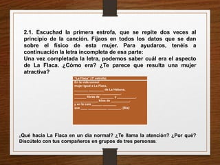 2.1. Escuchad la primera estrofa, que se repite dos veces al 
principio de la canción. Fijaos en todos los datos que se dan 
sobre el físico de esta mujer. Para ayudaros, tenéis a 
continuación la letra incompleta de esa parte: 
Una vez completada la letra, podemos saber cuál era el aspecto 
de La Flaca. ¿Cómo era? ¿Te parece que resulta una mujer 
atractiva? 
“La Flaca” (1ª estrofa) 
En la vida conocí 
mujer igual a La Flaca, 
________ _________ de La Habana, 
________________ ___________, 
_______ libras de ________ y ___________, 
______________ kilos de ___________, 
y en la cara ______ ________ 
que ____ ___________ ________. [Bis] 
¿Qué hacía La Flaca en un día normal? ¿Te llama la atención? ¿Por qué? 
Discútelo con tus compañeros en grupos de tres personas. 
 