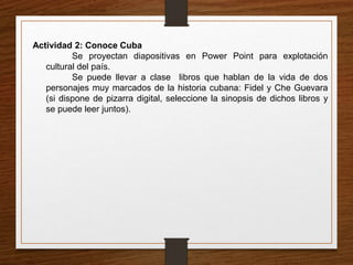 Actividad 2: Conoce Cuba 
Se proyectan diapositivas en Power Point para explotación 
cultural del país. 
Se puede llevar a clase libros que hablan de la vida de dos 
personajes muy marcados de la historia cubana: Fidel y Che Guevara 
(si dispone de pizarra digital, seleccione la sinopsis de dichos libros y 
se puede leer juntos). 
 