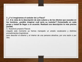 3. ¿Y si imaginamos el carácter de La Flaca? 
3.1. A la vista de la descripción de esta cubana y de los efectos que causaba en 
los hombres, ¿podéis imaginar cuál sería su carácter? Comentadlo en cada 
grupo y tratad de llegar a un acuerdo. Realizad una descripción lo más precisa 
posible. 
C. Nuestro/a propio/a Flaco/a 
Llegado este momento ya hemos manejado un amplio vocabulario y distintos 
procedimientos lingüísticos 
para describir el exterior y el interior de una persona atractiva, por una razón o por 
otra. 
 