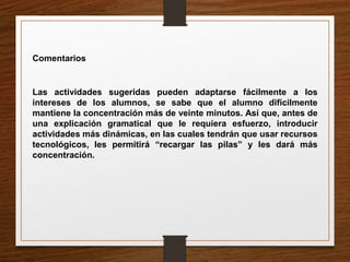 Comentarios 
Las actividades sugeridas pueden adaptarse fácilmente a los 
intereses de los alumnos, se sabe que el alumno difícilmente 
mantiene la concentración más de veinte minutos. Así que, antes de 
una explicación gramatical que le requiera esfuerzo, introducir 
actividades más dinámicas, en las cuales tendrán que usar recursos 
tecnológicos, les permitirá “recargar las pilas” y les dará más 
concentración. 
