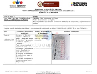 MINISTERIO DE EDUCACIÓN NACIONAL
TODOS AAPRENDER: Programa para la Transformación de la Calidad Educativa
FORMATO DE PLANEACIÓN
PROGRAM A “TODOS A APRENDER”: Formato único de planeación Versión: 201304 Página No. 5 de 6
Calle 43 No. 57-14 Centro Administrativo Nacional, CAN, Bogotá, D.C.
PBX: (057) (1) 222 2800 - Fax 222 4953
www.mineducacion.gov.co – atencionalciudadano@mineducacion.gov.co
Grupo: 4° A B C D Sesión 2
Tema: UBICCION DE COORDENADAS Y
DESPLAZAMIENTOS EN EL PLANO.
Objetivos: Ubicar coordenadas en el plano.
Realizar desplazamientos en el plano.
Resolver problemas que impliquen la aplicación del manejo de coordenadas y desplazamiento en
el plano.
Propuesta central: Resolución de problemas y ejercitación de la temática a la luz de las CUADERNILLOS SABER 5° de los años 2002 a 2015.
Paso: Acciones del profesor o de
la profesora
Acciones del estudiante o
de la estudiante
Materiales u anotaciones
Contexto
EJERCITACIÓN
Se propone el “Ejercicio
numérico”, “Batalla de
tesoro” “Julián en el parque
de diversiones” “graduación
en metros en la plano” y
“Huracán “ .
Todas estas actividades se
proponen en hojas
fotocopiadas y se proyecta su
archivo digitalizado con
ayuda del video beam.
Se socializan las propuestas
de resolución y se pegan en
el cuaderno.
Una vez más el estudiante se
encuentra siendo el centro
del aprendizaje.
Se ejercita de manera
concreta a través de los
ejercicios y problemas
propuestos.
 