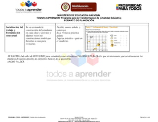 MINISTERIO DE EDUCACIÓN NACIONAL
TODOS AAPRENDER: Programa para la Transformación de la Calidad Educativa
FORMATO DE PLANEACIÓN
PROGRAM A “TODOS A APRENDER”: Formato único de planeación Versión: 201304 Página No. 6 de 6
Calle 43 No. 57-14 Centro Administrativo Nacional, CAN, Bogotá, D.C.
PBX: (057) (1) 222 2800 - Fax 222 4953
www.mineducacion.gov.co – atencionalciudadano@mineducacion.gov.co
Socialización del
trabajo y
Formalización
conceptual
Se va revisando la
construcción del estudiante
en cada clase y ejercicio y
algunas veces sus
construcciones tendré que
llevarlas a casa para
revisarlas.
Escribe, anota, señala y
construye.
Se le revisa su práctica
guiada
Pega su práctica – guía en
el cuaderno.
SE ENTREGA el taller de REFUERZO para estudiantes que obtuvieron VALORACION BAJA o lo que es interesante, que no alcanzaron los
objeticos de reconocimiento de elementos básicos de la geometría.
ANEXO TALLER.
 