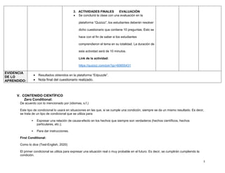 3
3. ACTIVIDADES FINALES EVALUACIÒN
• Se concluirá la clase con una evaluación en la
plataforma “Quizizz”, los estudiantes deberán resolver
dicho cuestionario que contiene 10 preguntas. Esto se
hace con el fin de saber si los estudiantes
comprendieron el tema en su totalidad. La duración de
esta actividad será de 10 minutos.
Link de la actividad:
https://quizizz.com/join?gc=60655431
EVIDENCIA
DE LO
APRENDIDO:
• Resultados obtenidos en la plataforma “Edpuzzle”.
• Nota final del cuestionario realizado.
V. CONTENIDO CIENTÌFICO
Zero Conditional:
De acuerdo con lo mencionado por (idiomas, s.f.)
Este tipo de condicional lo usará en situaciones en las que, si se cumple una condición, siempre se da un mismo resultado. Es decir,
se trata de un tipo de condicional que se utiliza para:
▪ Expresar una relación de causa-efecto en los hechos que siempre son verdaderos (hechos científicos, hechos
particulares, etc.);
▪ Para dar instrucciones.
First Conditional:
Como lo dice (Test-English, 2020)
El primer condicional se utiliza para expresar una situación real o muy probable en el futuro. Es decir, se cumplirán cumpliendo la
condición.
 