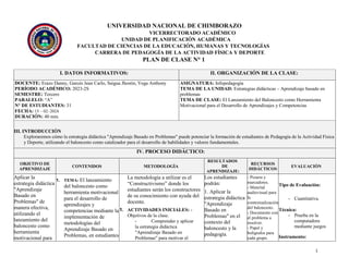 1
UNIVERSIDAD NACIONAL DE CHIMBORAZO
VICERRECTORADO ACADÉMICO
UNIDAD DE PLANIFICACIÓN ACADÉMICA
FACULTAD DE CIENCIAS DE LA EDUCACIÓN, HUMANAS Y TECNOLOGÍAS
CARRERA DE PEDAGOGÍA DE LA ACTIVIDAD FÍSICA Y DEPORTE
PLAN DE CLASE N° 1
I. DATOS INFORMATIVOS: II. ORGANIZACIÓN DE LA CLASE:
DOCENTE: Erazo Danny, Garcés Jean Carlo, Saigua Jhostin, Vega Anthony
PERÍODO ACADÉMICO: 2023-2S
SEMESTRE: Tercero
PARALELO: “A”
N° DE ESTUDIANTES: 31
FECHA: 15 – 02–2024
DURACIÓN: 40 min.
ASIGNATURA: Infopedagogía
TEMA DE LA UNIDAD: Estrategias didácticas – Aprendizaje basado en
problemas
TEMA DE CLASE: El Lanzamiento del Baloncesto como Herramienta
Motivacional para el Desarrollo de Aprendizajes y Competencias
III. INTRODUCCIÓN
Exploraremos cómo la estrategia didáctica "Aprendizaje Basado en Problemas" puede potenciar la formación de estudiantes de Pedagogía de la Actividad Física
y Deporte, utilizando el baloncesto como catalizador para el desarrollo de habilidades y valores fundamentales.
IV. PROCESO DIDÁCTICO:
OBJETIVO DE
APRENDIZAJE
CONTENIDOS METODOLOGÌA
RESULTADOS
DE
APRENDIZAJE:
RECURSOS
DIDÁCTICOS
EVALUACIÒN
Aplicar la
estrategia didáctica
"Aprendizaje
Basado en
Problemas" de
manera efectiva,
utilizando el
lanzamiento del
baloncesto como
herramienta
motivacional para
1. TEMA: El lanzamiento
del baloncesto como
herramienta motivacional
para el desarrollo de
aprendizajes y
competencias mediante la
implementación de
metodologías del
Aprendizaje Basado en
Problemas, en estudiantes
La metodología a utilizar es el
“Constructivismo” donde los
estudiantes serán los constructores
de su conocimiento con ayuda del
docente.
1. ACTIVIDADES INICIALES: -
Objetivos de la clase.
- Comprender y aplicar
la estrategia didáctica
"Aprendizaje Basado en
Problemas" para motivar el
Los estudiantes
podrán:
1. Aplicar la
estrategia didáctica
"Aprendizaje
Basado en
Problemas" en el
contexto del
baloncesto y la
pedagogía.
- Pizarra y
marcadores.
- Material
audiovisual para
la
contextualización
del baloncesto.
- Documento con
el problema a
resolver.
- Papel y
bolígrafos para
cada grupo.
Tipo de Evaluación:
- Cuantitativa.
Técnica:
- Prueba en la
computadora
mediante juegos
Instrumento:
 