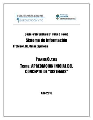 COLEGIO SECUNDARIO Bº HUAICO HONDO
Sistema de Información
Profesor:Lic.OmarEspinosa
PLAN DE CLASES
Tema: APRECIACION INICIAL DEL
CONCEPTO DE “SISTEMAS”
Año 2015
 