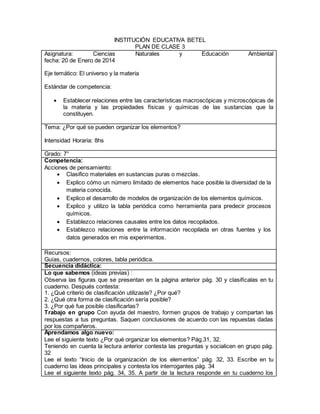 INSTITUCIÓN EDUCATIVA BETEL 
PLAN DE CLASE 3 
Asignatura: Ciencias Naturales y Educación Ambiental 
fecha: 20 de Enero de 2014 
Eje temático: El universo y la materia 
Estándar de competencia: 
 Establecer relaciones entre las características macroscópicas y microscópicas de 
la materia y las propiedades físicas y químicas de las sustancias que la 
constituyen. 
Tema: ¿Por qué se pueden organizar los elementos? 
Intensidad Horaria: 8hs 
Grado: 7° 
Competencia: 
Acciones de pensamiento: 
 Clasifico materiales en sustancias puras o mezclas. 
 Explico cómo un número limitado de elementos hace posible la diversidad de la 
materia conocida. 
 Explico el desarrollo de modelos de organización de los elementos químicos. 
 Explico y utilizo la tabla periódica como herramienta para predecir procesos 
químicos. 
 Establezco relaciones causales entre los datos recopilados. 
 Establezco relaciones entre la información recopilada en otras fuentes y los 
datos generados en mis experimentos. 
Recursos: 
Guías, cuadernos, colores, tabla periódica. 
Secuencia didáctica: 
Lo que sabemos (ideas previas) : 
Observa las figuras que se presentan en la página anterior pág. 30 y clasifícalas en tu 
cuaderno. Después contesta: 
1. ¿Qué criterio de clasificación utilizaste? ¿Por qué? 
2. ¿Qué otra forma de clasificación sería posible? 
3. ¿Por qué fue posible clasificarlas? 
Trabajo en grupo Con ayuda del maestro, formen grupos de trabajo y compartan las 
respuestas a tus preguntas. Saquen conclusiones de acuerdo con las repuestas dadas 
por los compañeros. 
Aprendamos algo nuevo: 
Lee el siguiente texto ¿Por qué organizar los elementos? Pág.31, 32. 
Teniendo en cuenta la lectura anterior contesta las preguntas y socialicen en grupo pág. 
32 
Lee el texto “Inicio de la organización de los elementos” pág. 32, 33. Escribe en tu 
cuaderno las ideas principales y contesta los interrogantes pág. 34 
Lee el siguiente texto pág. 34, 35. A partir de la lectura responde en tu cuaderno los 
 