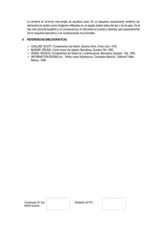 Coordinador Dr. Arq.
Adolfo Gustavo
Concha Flores
Delegado del PA I
La simetría es la forma más simple de equilibrio axial. En un esquema exactamente simétrico los
elementos se repiten como imágenes reflejadas en un espejo ambos lados del eje o de los ejes. Es el
tipo más obvio de equilibrio y, en consecuencia, el más pobre en cuanto a variedad, pero especialmente
útil en esquema decorativo o en composiciones muy formales.
8. REFERENCIAS BIBLIOGRÁFICAS
• GUILLAM, SCOTT, Fundamentos del diseño, Buenos Aires, Víctor Lerú, 1976.
• MUNARI, BRUNO, Cómo nacen los objetos, Barcelona, Gustavo Gili, 1995.
• WONG, WUCIUS, Fundamentos del diseño bi y tridimensional, Barcelona, Gustavo Gili, 1995.
• INFORMATION DESING Inc., “Notas sobre Arquitectura. Conceptos Básicos”, Editorial Trillas,
México, 1990.
 