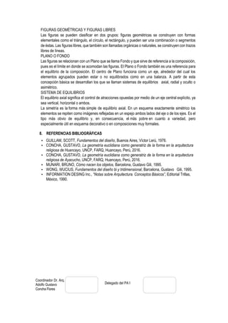Coordinador Dr. Arq.
Adolfo Gustavo
Concha Flores
Delegado del PA I
FIGURAS GEOMÉTRICAS Y FIGURAS LIBRES
Las figuras se pueden clasificar en dos grupos: figuras geométricas se construyen con formas
elementales como el triángulo, el círculo, el rectángulo, y pueden ser una combinación o segmentos
de éstas. Las figuras libres, que también son llamadas orgánicas o naturales, se construyen con trazos
libres de líneas.
PLANO O FONDO
Las figuras se relacionan con un Plano que se llama Fondo y que sirve de referencia a la composición,
pues es el límite en donde se acomodan las figuras. El Plano o Fondo también es una referencia para
el equilibrio de la composición. El centro de Plano funciona como un eje, alrededor del cual los
elementos agrupados pueden estar o no equilibrados como en una balanza. A partir de esta
concepción básica se desarrollan los que se llaman sistemas de equilibrios axial, radial y oculto o
asimétrico.
SISTEMA DE EQUILIBRIOS
El equilibrio axial significa el control de atracciones opuestas por medio de un eje central explícito, ya
sea vertical, horizontal o ambos.
La simetría es la forma más simple de equilibrio axial. En un esquema exactamente simétrico los
elementos se repiten como imágenes reflejadas en un espejo ambos lados del eje o de los ejes. Es el
tipo más obvio de equilibrio y, en consecuencia, el más pobre en cuanto a variedad, pero
especialmente útil en esquema decorativo o en composiciones muy formales.
8. REFERENCIAS BIBLIOGRÁFICAS
• GUILLAM, SCOTT, Fundamentos del diseño, Buenos Aires, Víctor Lerú, 1976.
• CONCHA, GUSTAVO, La geometría euclidiana como generatriz de la forma en la arquitectura
religiosa de Huancayo, UNCP, FARQ, Huancayo, Perú, 2016.
• CONCHA, GUSTAVO, La geometría euclidiana como generatriz de la forma en la arquitectura
religiosa de Ayacucho, UNCP, FARQ, Huancayo, Perú, 2016.
• MUNARI, BRUNO, Cómo nacen los objetos, Barcelona, Gustavo Gili, 1995.
• WONG, WUCIUS, Fundamentos del diseño bi y tridimensional, Barcelona, Gustavo Gili, 1995.
• INFORMATION DESING Inc., “Notas sobre Arquitectura. Conceptos Básicos”, Editorial Trillas,
México, 1990.
 