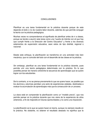 CONCLUSIONES 
Planificar es una tarea fundamental en la práctica docente porque de esta 
depende el éxito o no de nuestra labor docente, además de que permite conjugar 
la teoría con la práctica pedagógica. 
Muchas veces no comprendemos el significado de planificar antes de ir a clases, 
porque se tiende a asumir esta tarea como una “suerte de trámite con el que hay 
que cumplir frente a la Dirección del Centro Educativo” y frente a los diversos 
estamentos de supervisión educativa, sean estos de tipo distrital, regional o 
nacional. 
Desde este enfoque, la planificación se transforma en una actividad más bien 
mecánica, que no coincide del todo con el desarrollo de las clases en la práctica. 
Sin embargo, planificar es una tarea fundamental en la práctica docente, pues 
permite unir una teoría pedagógica determinada con la práctica. Es lo que 
posibilita pensar de manera coherente la secuencia de aprendizajes que se quiere 
lograr con los estudiantes. 
De lo contrario, si no se piensa previamente lo que se quiere hacer, es posible que 
los alumnos y alumnas perciban una serie de experiencias aisladas, destinadas a 
evaluar la acumulación de aprendizajes más que la consecución de un proceso. 
La clave está en comprender la planificación como un “modelo previo”, que nos 
permite pensar en la práctica docente que nos viene de la experiencia de años 
anteriores, a fin de mejorarla en futuras oportunidades y no como una imposición. 
La planificación es lo que se quiere hacer en teoría, aunque no siempre resulte en 
la práctica. No obstante, no obtener el resultado deseado no significa que la 
 