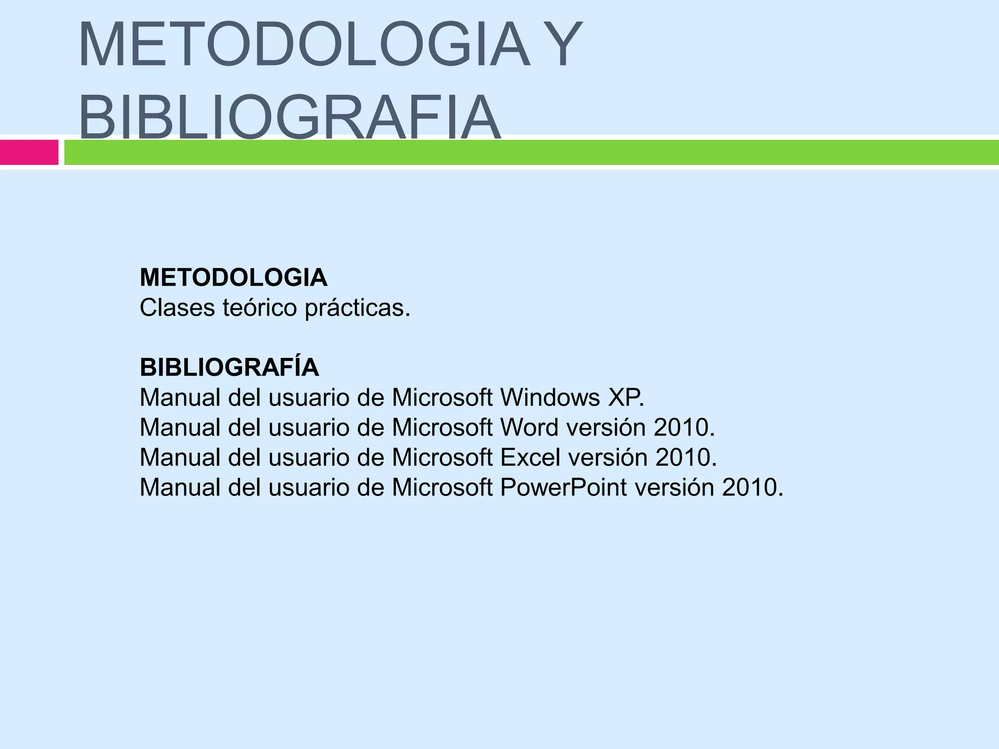 METODOLOGIA Y
BIBLIOGRAFIA

 METODOLOGIA
 Clases teórico prácticas.

 BIBLIOGRAFÍA
 Manual del usuario de Microsoft Windows XP.
 Manual del usuario de Microsoft Word versión 2010.
 Manual del usuario de Microsoft Excel versión 2010.
 Manual del usuario de Microsoft PowerPoint versión 2010.
 