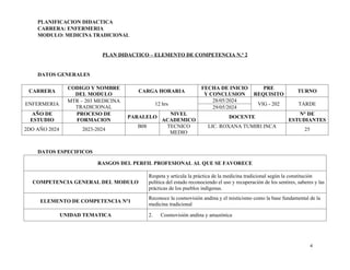 PLANIFICACION DIDACTICA
CARRERA: ENFERMERIA
MODULO: MEDICINA TRADICIONAL
PLAN DIDACTICO – ELEMENTO DE COMPETENCIA N.º 2
DATOS GENERALES
CARRERA
CODIGO Y NOMBRE
DEL MODULO
CARGA HORARIA
FECHA DE INICIO
Y CONCLUSION
PRE
REQUISITO
TURNO
ENFERMERIA
MTR – 203 MEDICINA
TRADICIONAL
12 hrs
28/05/2024
VIG - 202 TARDE
29/05/2024
AÑO DE
ESTUDIO
PROCESO DE
FORMACION
PARALELO
NIVEL
ACADEMICO
DOCENTE
N° DE
ESTUDIANTES
2DO AÑO 2024 2023-2024
B08 TECNICO
MEDIO
LIC. ROXANA TUMIRI INCA
25
DATOS ESPECIFICOS
RASGOS DEL PERFIL PROFESIONAL AL QUE SE FAVORECE
COMPETENCIA GENERAL DEL MODULO
Respeta y articula la práctica de la medicina tradicional según la constitución
política del estado reconociendo el uso y recuperación de los sentires, saberes y las
prácticas de los pueblos indígenas.
ELEMENTO DE COMPETENCIA Nº1
Reconoce la cosmovisión andina y el misticismo como la base fundamental de la
medicina tradicional
UNIDAD TEMATICA 2. Cosmovisión andina y amazónica
4
 