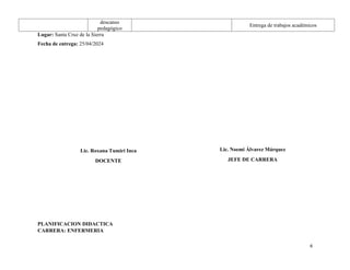 descanso
pedagógico
Entrega de trabajos académicos
Lugar: Santa Cruz de la Sierra
Fecha de entrega: 25/04/2024
PLANIFICACION DIDACTICA
CARRERA: ENFERMERIA
6
Lic. Roxana Tumiri Inca
DOCENTE
Lic. Noemi Álvarez Márquez
JEFE DE CARRERA
 