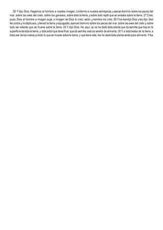 26 Y dijo Dios: Hagamos al hombre a nuestra imagen, conforme a nuestra semejanza; yejerza dominio sobre los peces del
mar, sobre las aves del cielo, sobre los ganados, sobre toda la tierra, ysobre todo reptil que se arrastra sobre la tierra. 27 Creó,
pues, Dios al hombre a imagen suya, a imagen de Dios lo creó; varón y hembra los creó. 28 Ylos bendijo Dios yles dijo: Sed
fecundos ymultiplicaos, yllenad la tierra ysojuzgadla; ejerced dominio sobre los peces del mar, sobre las aves del cielo y sobre
todo ser viviente que se mueve sobre la tierra. 29 Y dijo Dios: He aquí, yo os he dado toda planta que da semilla que hayen la
superficiedetodala tierra, y todoárbolque tienefruto queda semilla;estoos servirá dealimento.30 Y a todabestia de la tierra, a
toda ave delos cielosya todo lo quese mueve sobrela tierra, y quetienevida, les he dadotoda plantaverde para alimento.Yfue
 