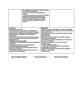 Ello posibilita la revisión de los saberes previos y
el refuerzo del aprendizaje.
Se aclaran y corrigen conceptualizaciones
erróneas
El docente da lectura a las conductas,actitudesy
verbalizaciones duranteel trabajo grupal.
Utilizando un Diálogo Didáctico se analizan
comportamientosy se dialoga en tornoa la
reconstrucción de actitudesindividuales y
grupales.
Evaluación
Permanenteo formativa.
Evaluación Inicial – Autoevaluación - Coevaluación
Instrumentosde Evaluación:Interrogatorio indagador –
Debate abierto – Mapassemánticosde saberes previos
Evaluación Final no Sumativa – Autoevaluación -
Coevaluación
Instrumentosde Evaluación:Ponencia de Producciones
– Debate – Decálogo de los Derechos del Consumidor–
Diálogo Didáctico
CRITERIOS DE EVALUACIÓN:
Capacidad para el análisis críticoy la toma de decisiones
autónomas
Participación interesaday comprometidaen las
actividades individualesy grupales
Interés manifiestopor el ejercicio de su libertad y la
defensa de sus derechos
Creatividad y expresión del pensamientocrítico en la
elaboración de producciones.
Bibliografía.
Utilizando material variado(libros,revistas de actualidad:
Negocio, Capital,Mercado,Marketing...,diarios nacionales),
suministrado por los
docentesy por los alumnos,siguiendouna guía de trabajo
que contiene los
siguientes items:
Diferenciar comportamientos,de actitudes,impulsosy
motivaciones.Se sugierela
construcción de un cuadro comparativoque destaque:qué
son,sus características
distintivas y su utilidad o uso en el campo de las
comunicaciones.
Retomar el análisis del video:
1 - seleccionar dos (2) de los clientes-consumidores
protagonistas y enunciar las
conductas de consumo que los caracterizan (positivas/
negativas – congruentes
/incongruentes
_____________________ _____________________ ___________________
Fecha de diligenciamiento. Firma del Docente Firma del Coordinador.
 