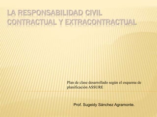 LA RESPONSABILIDAD CIVIL 
CONTRACTUAL Y EXTRACONTRACTUAL 
Plan de clase desarrollado según el esquema de 
planificación ASSURE 
Prof. Sugeidy Sánchez Agramonte. 
 