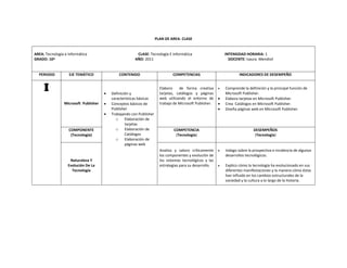 PLAN DE AREA‐ CLASE 
AREA: Tecnología e Informática CLASE: Tecnología E Informática INTENSIDAD HORARIA: 1 
GRADO: 10º AÑO: 2011 DOCENTE: Isaura Mendivil 
PERIODO EJE TEMÁTICO CONTENIDO COMPETENCIAS INDICADORES DE DESEMPEÑO 
I 
Microsoft Publisher 
• Definición y 
características básicas 
• Conceptos básicos de 
Publisher 
• Trabajando con Publisher 
o Elaboración de 
tarjetas 
o Elaboración de 
Catálogos 
o Elaboración de 
páginas web 
Elaboro de forma creativa 
tarjetas, catálogos y páginas 
web utilizando el entorno de 
trabajo de Microsoft Publisher. 
• Comprende la definición y la principal función de 
Microsoft Publisher. 
• Elabora tarjetas en Microsoft Publisher. 
• Crea Catálogos en Microsoft Publisher. 
• Diseña páginas web en Microsoft Publisher. 
COMPONENTE 
(Tecnología) 
COMPETENCIA 
(Tecnología) 
DESEMPEÑOS 
(Tecnología) 
Naturaleza Y 
Evolución De La 
Tecnología 
Analizo y valoro críticamente 
los componentes y evolución de 
los sistemas tecnológicos y las 
estrategias para su desarrollo. 
• Indago sobre la prospectiva e incidencia de algunos 
desarrollos tecnológicos. 
• Explico cómo la tecnología ha evolucionado en sus 
diferentes manifestaciones y la manera cómo éstas 
han influido en los cambios estructurales de la 
sociedad y la cultura a lo largo de la historia. 
 