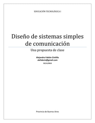 EDUCACIÓN TECNOLÓGICA I
Diseño de sistemas simples
de comunicación
Una propuesta de clase
Alejandro Fabián Civitillo
alefabcivi@gmail.com
25/11/2013
Provincia de Buenos Aires
 