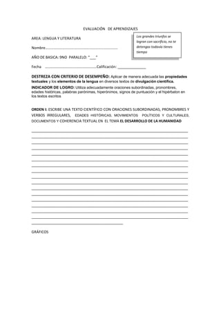 EVALUACIÓN DE APRENDIZAJES
AREA: LENGUA Y LITERATURA
Nombre………………………….…………….…………………………
AÑO DE BASICA: 9NO PARALELO: “___”
Fecha ………………………….……………………Calificación: ______________
DESTREZA CON CRITERIO DE DESEMPEÑO: Aplicar de manera adecuada las propiedades
textuales y los elementos de la lengua en diversos textos de divulgación científica.
INDICADOR DE LOGRO: Utiliza adecuadamente oraciones subordinadas, pronombres,
edades históricas, palabras parónimas, hiperónimos, signos de puntuación y el hipérbaton en
los textos escritos
ORDEN I: ESCRIBE UNA TEXTO CIENTÍFICO CON ORACIONES SUBORDINADAS, PRONOMBRES Y
VERBOS IRREGULARES, EDADES HISTÓRICAS, MOVIMIENTOS POLÍTICOS Y CULTURALES,
DOCUMENTOS Y COHERENCIA TEXTUAL EN EL TEMA EL DESARROLLO DE LA HUMANIDAD
_____________________________________________________________________________
_____________________________________________________________________________
_____________________________________________________________________________
_____________________________________________________________________________
_____________________________________________________________________________
_____________________________________________________________________________
_____________________________________________________________________________
_____________________________________________________________________________
_____________________________________________________________________________
_____________________________________________________________________________
_____________________________________________________________________________
_____________________________________________________________________________
_____________________________________________________________________________
_____________________________________________________________________________
_____________________________________________________________________________
_____________________________________________________________________________
_____________________________________________
GRÁFICOS
Los grandes triunfos se
logran con sacrificio, no te
detengas todavía tienes
tiempo
 