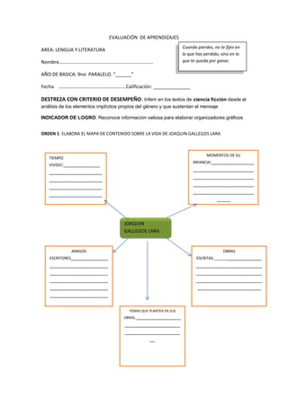 EVALUACIÓN DE APRENDIZAJES
AREA: LENGUA Y LITERATURA
Nombre………………………….…………….…………………………
AÑO DE BASICA: 9no PARALELO. “______”
Fecha ………………………….……………………Calificación: ______________
DESTREZA CON CRITERIO DE DESEMPEÑO: Inferir en los textos de ciencia ficción desde el
análisis de los elementos implícitos propios del género y que sustentan el mensaje
INDICADOR DE LOGRO: Reconoce información valiosa para elaborar organizadores gráficos
ORDEN 1: ELABORA EL MAPA DE CONTENIDO SOBRE LA VIDA DE JOAQUIN GALLEGOS LARA
Cuando pierdes, no te fijes en
lo que has perdido, sino en lo
que te queda por ganar.
TIEMPO
VIVIDO:______________
____________________
____________________
____________________
____________________
____________________
__________
MOMENTOS DE SU
INFANCIA:________________
_______________________
_______________________
_______________________
_______________________
_____
JOAQUIN
GALLEGOS LARA
AMIGOS
ESCRITORES______________
______________________
______________________
______________________
______________________
______________________
_
OBRAS
ESCRITAS:___________________
_________________________
_________________________
_________________________
________________________
TEMAS QUE PLANTEA EN SUS
OBRAS._________________
_____________________
_____________________
__
 