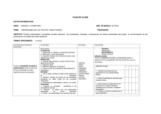 PLAN DE CLASE
DATOS INFORMATIVOS:
AREA: LENGUA Y LITERATURA AÑO DE BÁSICA: OCTAVO
TEMA: PROPIEDADES DE LOS TEXTOS PUBLICITARIOS. PROFESORA:
OBJETIVO: Producir publicidades y campañas sociales utilizando las propiedades textuales y persuasivas con temas ambientales para lograr la concientización de las
personas en el cuidado del medio ambiente.
TIEMPO APROXIMADO : 1 PERIODO
DESTREZAS CON CRITERIO DE
DESEMPEÑO
ACTIVIDADES RECURSOS EVALUACION
Producir campañas sociales y
publicitarias desde la aplicación
de las propiedades del texto
específicas para la persuasión
MOTIVACIÓN
PLANIFICAR
1.- Determinar el objetivo y la estructura del texto
2.-Seleccionar como será el texto..
3.- Consultar fuentes de información diversa para
utilizarlas en el texto.
REDACTAR:
1.- Generar ideas propias y nuevas a partir de las
ideas de los demás.
2.-Organizar ideas
3.- Elaborar esquemas de escritura
4.- Trazar un plan de composición para distribuir la
información.
REVISAR:
1.- Leer y releer, cambiar el orden de las palabras si
es necesario.
2.- Rehacer, corregir los errores de los borradores
realizados en clase, luego de ser revisados
mejorarlos).
3.- Presentar las publicidades a limpio y en orden.
PUBLICAR:
1.- Exponer su campaña publicitaria a los
compañeros del aula.
2.- Elaborar un álbum con las publicidades
redactadas en forma individual.
3.- Exhibir las publicidades en la cartelera del aula
Cartulina
Tijeras
Goma,
Fotografías,
Papelotes
marcadores
Libro de trabajo
Internet
Láminas
Diccionario
TÉCNICA:
Observación
INSTRUMENTO:
Escala numérica
Indicador esencial
Produce campañas sociales y publicitarias desde la
aplicación de las propiedades del texto específicas para la
persuasión
Indicador de logro 5 4 3 2
1.- Planifica la escritura de una
publicidad con sus características
básica.
2.- Utiliza la planificación del texto para
corregir errores
3.- Aplica todos los parámetros en la
escritura de un texto publicitario,
mensajes que convencen, imágenes
adecuadas
4.- Produce y revisa el contenido de su
texto publicitario
 