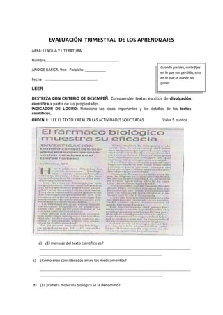 EVALUACIÓN TRIMESTRAL DE LOS APRENDIZAJES
AREA: LENGUA Y LITERATURA
Nombre………………………….…………….…………………………
AÑO DE BASICA: 9no Paralelo: __________
Fecha ………………………….……………………
LEER
DESTREZA CON CRITERIO DE DESEMPEÑ: Comprender textos escritos de divulgación
científica a partir de las propiedades.
INDICADOR DE LOGRO: Relaciona las ideas importantes y los detalles de los textos
científicos.
ORDEN I: LEE EL TEXTO Y REALIZA LAS ACTIVIDADES SOLICITADAS. Valor 5 puntos.
a) ¿El mensaje del texto científico es?
……………………………………………………………………………………………………………………………………………
…………………………………………………………………………………………………………………
c) ¿Cómo eran considerados antes los medicamentos?
……………………………………………………………………………………………………………………………………………
…………………………………………………………………………………………………………………
d) ¿La primera molécula biológica se la denominó?
Cuando pierdes, no te fijes
en lo que has perdido, sino
en lo que te queda por
ganar.
 