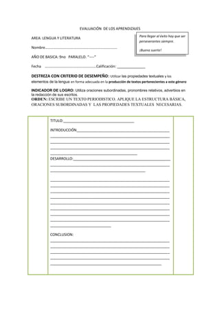 EVALUACIÓN DE LOS APRENDIZAJES
AREA: LENGUA Y LITERATURA
Nombre………………………….…………….…………………………
AÑO DE BASICA: 9no PARALELO. “----“
Fecha ………………………….……………………Calificación: ______________
DESTREZA CON CRITERIO DE DESEMPEÑO: Utilizar las propiedades textuales y los
elementos de la lengua en forma adecuada en la producción de textos pertenecientes a este género
INDICADOR DE LOGRO: Utiliza oraciones subordinadas, pronombres relativos, adverbios en
la redacción de sus escritos.
ORDEN: ESCRIBE UN TEXTO PERIODISTICO. APLIQUE LA ESTRUCTURA BÁSICA,
ORACIONES SUBORDINADAS Y LAS PROPIEDADES TEXTUALES NECESARIAS.
Para llegar al éxito hay que ser
perseverantes siempre.
¡Buena suerte!
TITULO:___________________________________
INTRODUCCIÓN______________________________________________
___________________________________________________________
___________________________________________________________
___________________________________________________________
___________________________________________
DESARROLLO:________________________________________________
___________________________________________________________
_______________________________________________
___________________________________________________________
___________________________________________________________
___________________________________________________________
___________________________________________________________
___________________________________________________________
___________________________________________________________
___________________________________________________________
___________________________________________________________
______________________________
CONCLUSION:
___________________________________________________________
___________________________________________________________
___________________________________________________________
___________________________________________________________
_______________________________________________________
 