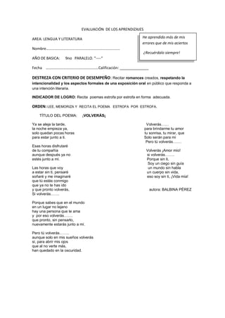 EVALUACIÓN DE LOS APRENDIZAJES
AREA: LENGUA Y LITERATURA
Nombre………………………….…………….…………………………
AÑO DE BASICA: 9no PARALELO. “----“
Fecha ………………………….……………………Calificación: ______________
DESTREZA CON CRITERIO DE DESEMPEÑO: Recitar romances creados, respetando la
intencionalidad y los aspectos formales de una exposición oral en público que responda a
una intención literaria.
INDICADOR DE LOGRO: Recita poemas estrofa por estrofa en forma adecuada.
ORDEN: LEE, MEMORIZA Y RECITA EL POEMA ESTROFA POR ESTROFA.
TÍTULO DEL POEMA: ¡VOLVERÁS¡
Ya se aleja la tarde, Volverás……
la noche empieza ya, para brindarme tu amor
solo quedan pocas horas tu sonrisa, tu mirar, que
para estar junto a ti. Solo serán para mí
Pero tú volverás…….
Esas horas disfrutaré
de tu compañía Volverás ¡Amor mío!
aunque después ya no si volverás……..
estés junto a mí. Porque sin ti,
Soy un ciego sin guía
Las horas que voy un mundo sin habla
a estar sin ti, pensaré un cuerpo sin vida,
soñaré y me imaginaré eso soy sin ti, ¡Vida mía!
que tú estás conmigo
que ya no te has ido
y que pronto volverás, autora: BALBINA PÉREZ
Si volverás…….
Porque sabes que en el mundo
en un lugar no lejano
hay una persona que te ama
y por eso volverás…….
que pronto, sin pensarlo,
nuevamente estarás junto a mí.
Pero tú volverás……..
aunque solo en mis sueños volverás
si, para abrir mis ojos
que al no verte más,
han quedado en la oscuridad.
He aprendido más de mis
errores que de mis aciertos
¿Recuérdalo siempre!
 