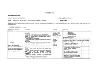 PLAN DE CLASE
DATOS INFORMATIVOS:
AREA: LENGUA Y LITERATURA AÑO DE BÁSICA: OCTAVO
TEMA: ELEMENTOS DE LA LENGUA UTILIZADOS EN LAS PUBLICIDADES. PROFESORA:
OBJETIVO: Escribir publicidades y campañas sociales utilizando verbos, sustantivos, adjetivos con temas ambientales para lograr la concientización de las personas en el
cuidado del agua.
TIEMPO APROXIMADO : 1 PERIODO
DESTREZAS CON CRITERIO DE
DESEMPEÑO
ACTIVIDADES RECURSOS EVALUACION
TEXTO
Aplicar las propiedades
textuales y los elementos de la
lengua de manera adecuada en
la elaboración de campañas
sociales y publicitarias
MOTIVACIÓN
PLANIFICAR
1.-Determinar el objetivo y la estructura , las propiedades
textuales, los verbos, sustantivos, adjetivos en el texto que va a
redactar., qué se quiere vender, quién será el lector del texto, lo
que se quiere escribir,
2.-Selección de como será el texto..
3.- Consulta de fuentes de información diversa para utilizarlas
en el texto.
REDACTAR:
1.- Generar ideas propias y nuevas a partir de las ideas de los
demás para luego organizarlas adecuadamente.
2- Elaborar esquemas de escritura
3- Trazar un plan de composición para distribuir la información.
REVISAR:
1.- Leer y releer, cambiar el orden de las palabras si es
necesario.
2.- Rehacer, corregir los errores de los borradores realizados en
clase, luego de ser revisados, mejorarlos).
3.- Presentar las publicidades a limpio y en orden.
PUBLICAR:
1.- Exponer su campaña publicitaria a los compañeros del
aula.
2.- Elaborar un álbum con las publicidades redactadas
3.- Exhibir las publicidades en la cartelera del aula
Libro de trabajo:
Copias de texto
Fotografías,
láminas, recortes
del periódico
Internet
Cartulinas
Tijeras
Reglas
Carpetas
Portafolio
TÉCNICA:
Observación
INSTRUMENTO:
Escala numérica
Indicador esencial
Escribe sus campañas publicitarias aplicando las propiedades
textuales y los elementos de la lengua de manera adecuada
Indicador de logro 5 4 3 2
1.- Planifica la escritura de una
publicidad con los elementos
adecuados de la lengua
2.- Escribe un texto publicitario con
verbos, artículo, adjetivos
adecuados
3.- Corrige errores de orden y
secuencia lógica en las ideas
4.- Aplica todos los parámetros en
la escritura de un texto publicitario
signos de puntuación, oraciones y
párrafos necesarios
 
