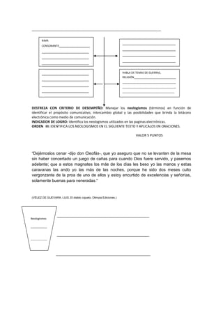 _______________________________________________________________
DESTREZA CON CRITERIO DE DESEMPEÑO: Manejar los neologismos (términos) en función de
identificar el propósito comunicativo, intercambio global y las posibilidades que brinda la bitácora
electrónica como medio de comunicación.
INDICADOR DE LOGRO: Identifica los neologismos utilizados en las paginas electrónicas.
ORDEN III: IDENTIFICA LOS NEOLOGISMOS EN EL SIGUIENTE TEXTO Y APLICALOS EN ORACIONES.
VALOR 5 PUNTOS
“Dejémoslos cenar -dijo don Cleofás-, que yo aseguro que no se levanten de la mesa
sin haber concertado un juego de cañas para cuando Dios fuere servido, y pasemos
adelante; que a estos magnates los más de los días les beso yo las manos y estas
caravanas las ando yo las más de las noches, porque he sido dos meses culto
vergonzante de la proa de uno de ellos y estoy encurtido de excelencias y señorías,
solamente buenas para veneradas.”
(VÉLEZ DE GUEVARA, LUIS: El diablo cojuelo, Olimpia Ediciones,)
_____________________________________________
_____________________________________________
______________________________________________
RIMA
CONSONANTE_______________
_______________________
_______________________
_______________________
_______________________
_____________
__________________________
__________________________
__________________________
__________________________
__________________________
_____________________________
_______________________
_______________________
_______________________
_______________________
_____________________
HABLA DE TEMAS DE GUERRAS,
RELIGIÓN_________________________
________________________________
________________________________
_______________________________
Neologismos
___________
___________
___________
 