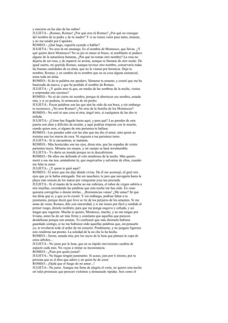 y mecerse en las alas de las nubes!
JULIETA.- ¡Romeo, Romeo! ¿Por qué eres tú Romeo? ¿Por qué no reniegas
del nombre de tu padre y de tu madre? Y si no tienes valor para tanto, ámame,
y no me tendré por Capuleto.
ROMEO.- ¿Qué hago, seguirla oyendo o hablar?
JULIETA.- No eres tú mi enemigo. Es el nombre de Montesco, que llevas. ¿Y
qué quiere decir Montesco? No es pie ni mano ni brazo, ni semblante ni pedazo
alguno de la naturaleza humana. ¿Por qué no tomas otro nombre? La rosa no
dejaría de ser rosa, y de esparcir su aroma, aunque se llamase de otro modo. De
igual suerte, mi querido Romeo, aunque tuviese otro nombre, conservaría todas
las buenas cualidades de su alma, que no le vienen por herencia. Deja tu
nombre, Romeo, y en cambio de tu nombre que no es cosa alguna sustancial,
toma toda mi alma.
ROMEO.- Si de tu palabra me apodero, llámame tu amante, y creeré que me he
bautizado de nuevo, y que he perdido el nombre de Romeo.
JULIETA.- ¿Y quién eres tú que, en medio de las sombras de la noche, vienes
a sorprender mis secretos?
ROMEO.- No sé de cierto mi nombre, porque tú aborreces ese nombre, amada
mía, y si yo pudiera, lo arrancaría de mi pecho.
JULIETA.- Pocas palabras son las que aún he oído de esa boca, y sin embargo
te reconozco. ¿No eres Romeo? ¿No eres de la familia de los Montescos?
ROMEO.- No seré ni una cosa ni otra, ángel mío, si cualquiera de las dos te
enfada.
JULIETA.- ¿Cómo has llegado hasta aquí, y para qué? Las paredes de esta
puerta son altas y difíciles de escalar, y aquí podrías tropezar con la muerte,
siendo quien eres, si alguno de mis parientes te hallase.
ROMEO.- Las paredes salté con las alas que me dio el amor, ante quien no
resisten aun los muros de roca. Ni siquiera a tus parientes temo.
JULIETA.- Si te encuentran, te matarán.
ROMEO.- Más homicidas son tus ojos, diosa mia, que las espadas de veinte
parientes tuyos. Mírame sin enojos, y mi cuerpo se hará invulnerable.
JULIETA.- Yo daría un mundo porque no te descubrieran.
ROMEO.- De ellos me defiende el velo tenebroso de la noche. Más quiero
morir a sus ma nos, amándome tú, que esquivarlos y salvarme de ellos, cuando
me falte tu amor.
JULIETA.- ¿Y quien te guió aquí?
ROMEO.- El amor que me dijo dónde vivías. De él me aconsejé, él guió mis
ojos que yo le había entregado. Sin ser nauchero, te juro que navegaría hasta la
playa más remota de los mares por conquistar joya tan preciada.
JULIETA.- Si el manto de la noche no me cubriera, el rubor de virgen subiría a
mis mejillas, recordando las palabras que esta noche me has oído. En vano
quisiera corregirlas o desme ntirlas... ¡Resistencias vanas! ¿Me amas? Sé que
me dirás que sí, y que yo lo creeré. Y sin embargo, podrías faltar a tu
juramento, porque dicen que Jove se ríe de los perjuros de los amantes. Si me
amas de veras, Romeo, dilo con sinceridad, y si me tienes por fácil y rendida al
primer ruego, dímelo también, para que me ponga esquiva y ceñuda, y así
tengas que rogarme. Mucho te quiero, Montesco, mucho, y no me tengas por
liviana, antes he de ser más firme y constante que aquellas que parecen
desdeñosas porque son astutas. Te confesaré que más disimulo hubiera
guardado contigo, si no me hubieses oído aquellas palabras que, sin pensarlo
yo, te revelaron todo el ardor de mi corazón. Perdóname, y no juzgues ligereza
este rendirme tan pronto. La soledad de la no che lo ha hecho.
ROMEO.- Júrote, amada mía, por los rayos de la luna que platean la copa de
estos árboles...
JULIETA.- No jures por la luna, que en su rápido movimiento cambia de
aspecto cada mes. No vayas a imitar su inconstancia.
ROMEO.- ¿Pues por quién juraré?
JULIETA.- No hagas ningún juramento. Si acaso, jura por ti mismo, por tu
persona que es el dios que adoro y en quien he de creer.
ROMEO.- ¡Ojalá que el fuego de mi amor...!
JULIETA.- No jures. Aunque me llene de alegría el verte, no quiero esta noche
oír tales promesas que parecen violentas y demasiado rápidas. Son como el
 