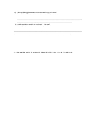c) ¿Por qué hay jóvenes ecuatorianos en la organización?
………………………………………………………………………………………………………………………….………………
……………………………………………………………………………………………………………………
d-) Crees que esta noticia es positiva? ¿Por qué?
…………………………………………………………………………………………………………………………………………………
………………………………………………………………………………………...................................
2.- ELABORA UNA RUEDA DE ATRIBUTOS SOBRE LA ESTRUCTURA TEXTUAL DE LA NOTICIA.
 