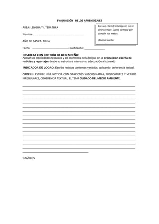 EVALUACIÓN DE LOS APRENDIZAJES
AREA: LENGUA Y LITERATURA
Nombre………………………….…………….…………………………
AÑO DE BASICA: 10mo
Fecha ………………………….……………………Calificación: ______________
DESTREZA CON CRITERIO DE DESEMPEÑO:
Aplicar las propiedades textuales y los elementos de la lengua en la producción escrita de
noticias y reportajes desde su estructura interna y su adecuación al contexto
INDICADOR DE LOGRO: Escribe noticias con temas variados, aplicando coherencia textual.
ORDEN I: ESCRIBE UNA NOTICIA CON ORACIONES SUBORDINADAS, PRONOMBRES Y VERBOS
IRREGULARES, COHERENCIA TEXTUAL EL TEMA CUIDADO DEL MEDIO AMBIENTE.
_____________________________________________________________________________
_____________________________________________________________________________
_____________________________________________________________________________
_____________________________________________________________________________
_____________________________________________________________________________
_____________________________________________________________________________
_____________________________________________________________________________
_____________________________________________________________________________
_____________________________________________________________________________
_____________________________________________________________________________
_____________________________________________________________________________
_____________________________________________________________________________
_____________________________________________________________________________
_____________________________________________________________________________
_____________________________________________________________________________
_____________________________________________________________________________
_____________________________________________
GRÁFICOS
Eres un chico@ inteligente, no te
dejes vencer. Lucha siempre por
cumplir tus metas.
¡Buena Suerte¡
 