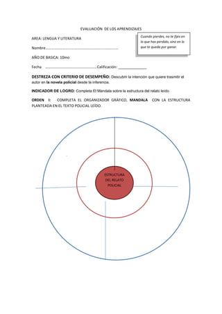EVALUACIÓN DE LOS APRENDIZAJES
AREA: LENGUA Y LITERATURA
Nombre………………………….…………….…………………………
AÑO DE BASICA: 10mo
Fecha ………………………….……………………Calificación: ______________
DESTREZA CON CRITERIO DE DESEMPEÑO: Descubrir la intención que quiere trasmitir el
autor en la novela policial desde la inferencia.
INDICADOR DE LOGRO: Completa El Mandala sobre la estructura del relato leído.
ORDEN I: COMPLETA EL ORGANIZADOR GRÁFICO, MANDALA CON LA ESTRUCTURA
PLANTEADA EN EL TEXTO POLICIAL LEÍDO.
Cuando pierdes, no te fijes en
lo que has perdido, sino en lo
que te queda por ganar.
.
ESTRUCTURA
DEL RELATO
POLICIAL
 