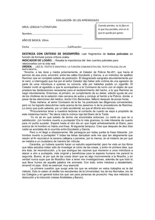 EVALUACIÓN DE LOS APRENDIZAJES
AREA: LENGUA Y LITERATURA
Nombre………………………….…………….…………………………
AÑO DE BASICA: 10mo
Fecha ………………………….……………………Calificación: ______________
DESTREZA CON CRITERIO DE DESEMPEÑO: Leer fragmentos de textos policiales en
función de formular juicios críticos orales
INDICADOR DE LOGRO: .- Resalta la importancia del leer cuentos policiales para
relacionarlos con la vida real.
ORDEN. .- LEE EL TEXTO E IDENTIFICA LA FUNCIÓN COMUNICATIVA DEL TEXTO POLICIAL EN UN
MAPA MENTAL.
"Anoche, a las doce y media próximamente, el Celador de Policía No.451, que hacía el
servicio de esa zona, encontró, entre las calles Escobedo y García, a un individuo de apellido
Ramírez casi en completo estado de postración. El desgraciado sangraba abundantemente por
la nariz, e interrogado que fue por el señor Celador dijo haber sido víctima de una agresión de
parte de unos individuos a quienes no conocía, sólo por haberles pedido un cigarrillo. El
Celador invitó al agredido a que le acompañara a la Comisaría de turno con el objeto de que
prestara las declaraciones necesarias para el esclarecimiento del hecho, a lo que Ramírez se
negó rotundamente. Entonces, el primero, en cumplimiento de su deber, solicitó ayuda de uno
de los choferes de la estación más cercana de autos y condujo al herido a la Policía, donde, a
pesar de las atenciones del médico, doctor Ciro Benavides, falleció después de pocas horas.
"Esta mañana, el señor Comisario de la 6a. ha practicado las diligencias convenientes;
pero no ha logrado descubrirse nada acerca de los asesinos ni de la procedencia de Ramírez.
Lo único que pudo saberse, por un dato accidental, es que el difunto era vicioso.
"Procuraremos tener a nuestros lectores al corriente de cuanto se sepa a propósito de
este misterioso hecho." No decía más la crónica roja del Diario de la Tarde.
Yo no sé en qué estado de ánimo me encontraba entonces. Lo cierto es que reí a
satisfacción. ¡Un hombre muerto a puntapiés! Era lo más gracioso, lo más hilarante de cuanto
para mí podía suceder. Esperé hasta el otro día en que hojeé anhelosamente el Diario, pero
acerca de mi hombre no había una línea. Al siguiente tampoco. Creo que después de diez días
nadie se acordaba de lo ocurrido entre Escobedo y García.
Pero a mí llegó a obsesionarme. Me perseguía por todas partes la frase hilarante: ¡Un
hombre muerto a puntapiés! Y todas las letras danzaban ante mis ojos tan alegremente que
resolví al fin reconstruir la escena callejera o penetrar, por lo menos, en el misterio de por qué
se mataba a un ciudadano de manera tan ridícula.
Caramba, yo hubiera querido hacer un estudio experimental; pero he visto en los libros
que tales estudios tratan sólo de investigar el cómo de las cosas; y entre mi primera idea, que
era ésta, de reconstrucción, y la que averigua las razones que movieron a unos individuos a
atacar a otro a puntapiés, más original y beneficiosa para la especie humana me pareció la
segunda. Bueno, el por qué de las cosas dicen que es algo inconveniente a la filosofía, y en
verdad nunca supe que de filosófico iban a tener mis investigaciones, además de que todo lo
que lleva humos de aquella palabra me anonada. Con todo, entre miedoso y desalentado,
encendí mi pipa. -Esto es esencial, muy esencial.
La primera cuestión que surge ante los que se enlodan en estos trabajitos es la del
método. Esto lo saben al dedillo los estudiantes de la Universidad, los de los Normales, los de
los Colegios y en general todos los que van para personas de provecho. Hay dos métodos: la
deducción y la inducción (véase Aristóteles y Bacon).
Cuando pierdes, no te fijes en
lo que has perdido, sino en lo
que te queda por ganar.
 