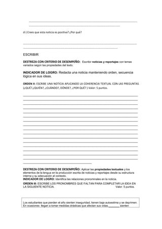 ………………………………………………………………………………………………………………………….………………
……………………………………………………………………………………………………………………
d-) Crees que esta noticia es positiva? ¿Por qué?
…………………………………………………………………………………………………………………………………………………
………………………………………………………………………………………...................................
ESCRIBIR
DESTREZA CON CRITERIO DE DESEMPEÑO: Escribir noticias y reportajes con temas
variados según las propiedades del texto.
INDICADOR DE LOGRO: Redacta una noticia manteniendo orden, secuencia
lógica en sus ideas.
ORDEN II: ESCRIBE UNA NOTICIA APLICANDO LA COHERENCIA TEXTUAL CON LAS PREGUNTAS
(¿QUÉ?,¿QUIÉN?, ¿CUÁNDO?, DÓNDE?, ¿POR QUÉ? ) Valor: 5 puntos.
_____________________________________________________________________________
_____________________________________________________________________________
_____________________________________________________________________________
_____________________________________________________________________________
_____________________________________________________________________________
_____________________________________________________________________________
_____________________________________________________________________________
_____________________________________________________________________________
_____________________________________________________________________________
_____________________________________________________________________________
_____________________________________________________________________________
_____________________________________________________________________________
_____________________________________________________________________________
_____________________________________________________________________________
_____________________________________________________________________________
_____________________________________________________________________________
______________________________________________
DESTREZA CON CRITERIO DE DESEMPEÑO: Aplicar las propiedades textuales y los
elementos de la lengua en la producción escrita de noticias y reportajes desde su estructura
interna y su adecuación al contexto.
INDICADOR DE LOGRO: Identifica las relaciones pronominales en la noticia.
ORDEN III: ESCRIBE LOS PRONOMBRES QUE FALTAN PARA COMPLETAR LA IDEA EN
LA SIGUIENTE NOTICIA. Valor: 5 puntos.
Los estudiantes que pierden el año sienten inseguridad, tienen baja autoestima y se deprimen.
En ocasiones llegan a tomar medidas drásticas que afectan sus vidas._______ sienten
 
