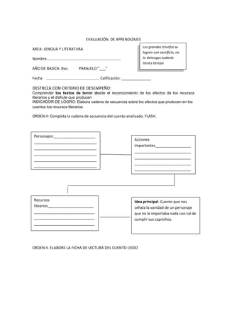 EVALUACIÓN DE APRENDIZAJES
AREA: LENGUA Y LITERATURA
Nombre………………………….…………….…………………………
AÑO DE BASICA: 8vo. PARALELO:”___”
Fecha ………………………….…………………… Calificación: ______________
DESTREZA CON CRITERIO DE DESEMPEÑO:
Comprender los textos de terror desde el reconocimiento de los efectos de los recursos
literarios y el disfrute que producen
INDICADOR DE LOGRO: Elabora cadena de secuencia sobre los efectos que producen en los
cuentos los recursos literarios
ORDEN II: Completa la cadena de secuencia del cuento analizado. FLASH.
ORDEN II. ELABORE LA FICHA DE LECTURA DEL CUENTO LEIDO
Los grandes triunfos se
logran con sacrificio, no
te detengas todavía
tienes tiempo
Personajes:____________________
______________________________
______________________________
______________________________
______________________________
______________________________
_
Acciones
importantes_________________
___________________________
___________________________
___________________________
___________________________
___________
Recursos
litearios______________________
_____________________________
_____________________________
_____________________________
________
Idea principal: Cuento que nos
señala la vanidad de un personaje
que no le importaba nada con tal de
cumplir sus caprichos.
 