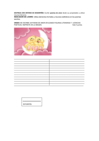 DESTREZA CON CRITERIO DE DESEMPEÑO: Escribir poemas de amor desde sus propiedades y utilizar
recursos literarios.
INDICADOR DE LOGRO: Utiliza elementos formales y recursos estilísticos en los poemas
escritos.
ORDEN IV: ESCRIBE UN POEMA DE AMOR APLICANDO FIGURAS LITERARIAS Y LICENCIAS
POETICAS. INSPIRATE EN LA IMAGEN. Valor 5 puntos.
____________________________________________________________________________
____________________________________________________________________________
____________________________________________________________________________
____________________________________________________________________________
____________________________________________________________________________
____________________________________________________________________________
____________________________________________________________________________
____________________________________________________________________________
____________________________________________________________________________
____________________________________________________________________________
____________________________________________________________________________
____________________________________________________________________________
___________________________________________________________________________
20 PUNTOS.
 
