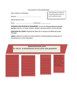 EVALUACIÓN DE LOS APRENDIZAJES
AREA: LENGUA Y LITERATURA
Nombre………………………….…………….…………………………
AÑO DE BASICA: 10mo
Fecha ………………………….……………………Calificación: ______________
DESTREZA CON CRITERIO DE DESEMPEÑO: Comprender diversos tipos de ensayos
escritos conforme a su edad, situación, realidad y estructura externa e interna del texto.
INDICADOR DE LOGRO: Organiza las ideas de un ensayo en la Mesa de la idea
Principal
ORDEN: COMPLETA LA MESA DE LA IDEA PRINCIPAL JERARQUIZANDO LAS IDEAS QUE SE
PRESENTAN EN EL TEXTO ANALIZADO.
Cuando pierdes, no te fijes en
lo que has perdido, sino en lo
que te queda por ganar.
QUINUA MEJOR QUE LECHE
Es vita en la alimentación de los niños más pequeños.
___________________
___________________
___________________
___________________
___________________
___________________
___________________
_.__________________
___________________
___________________
___________________
___________________
___________________
___________________
__.
____________________
____________________
____________________
____________________
____________________
____________________
______________.______
____________________
____________________
____________________
____________________
____________________
____________________
________.
.
_______________
_______________
_______________
_______________
_______________
_______________
_______________
_______________
______________.
Es buena en toda
mesa, para niños,
adultos y viejos, pero
sobre todo resulta
ideal en los sitios
donde no se consigue
leche o ésta es
excesivamente cara.
 