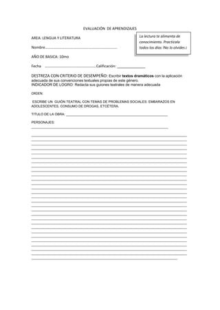 EVALUACIÓN DE APRENDIZAJES
AREA: LENGUA Y LITERATURA
Nombre………………………….…………….…………………………
AÑO DE BASICA: 10mo
Fecha ………………………….……………………Calificación: ______________
DESTREZA CON CRITERIO DE DESEMPEÑO: Escribir textos dramáticos con la aplicación
adecuada de sus convenciones textuales propias de este género.
INDICADOR DE LOGRO: Redacta sus guiones teatrales de manera adecuada
ORDEN:
ESCRIBE UN GUIÓN TEATRAL CON TEMAS DE PROBLEMAS SOCIALES: EMBARAZOS EN
ADOLESCENTES, CONSUMO DE DROGAS, ETCÉTERA.
TITULO DE LA OBRA: _______________________________________________________
PERSONAJES:
__________________________________________________________________________
____________________________________________________________________________________
____________________________________________________________________________________
____________________________________________________________________________________
____________________________________________________________________________________
____________________________________________________________________________________
____________________________________________________________________________________
____________________________________________________________________________________
____________________________________________________________________________________
____________________________________________________________________________________
____________________________________________________________________________________
____________________________________________________________________________________
____________________________________________________________________________________
____________________________________________________________________________________
____________________________________________________________________________________
____________________________________________________________________________________
____________________________________________________________________________________
____________________________________________________________________________________
____________________________________________________________________________________
____________________________________________________________________________________
____________________________________________________________________________________
____________________________________________________________________________________
____________________________________________________________________________________
____________________________________________________________________________________
____________________________________________________________________________________
____________________________________________________________________________________
____________________________________________________________________________________
____________________________________________________________________________________
____________________________________________________________________________________
_______________________________________________________________________________
La lectura te alimenta de
conocimiento. Practícala
todos los días !No lo olvides ¡
 