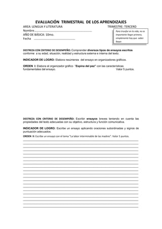 EVALUACIÓN TRIMESTRAL DE LOS APRENDIZAJES
AREA: LENGUA Y LITERATURA TRIMESTRE: TERCERO
Nombre………………………….…………….…………………………
AÑO DE BÁSICA: 10mo.
Fecha ………………………….……………………
DESTREZA CON CRITERIO DE DESEMPEÑO: Comprender diversos tipos de ensayos escritos
conforme a su edad, situación, realidad y estructura externa e interna del texto.
INDICADOR DE LOGRO: Elabora resúmenes del ensayo en organizadores gráficos.
ORDEN I: Elabora el organizador gráfico “Espina del pez” con las características
fundamentales del ensayo. Valor 5 puntos.
DESTREZA CON CRITERIO DE DESEMPEÑO: Escribir ensayos breves teniendo en cuenta las
propiedades del texto adecuadas con su objetivo, estructura y función comunicativa.
INDICADOR DE LOGRO: Escribe un ensayo aplicando oraciones subordinadas y signos de
puntuación adecuados.
ORDEN II: Escribe un ensayo con el tema “La labor interminable de las madres”. Valor 5 puntos.
_____________________________________________________________________________________
_____________________________________________________________________________________
_____________________________________________________________________________________
_____________________________________________________________________________________
_____________________________________________________________________________________
_____________________________________________________________________________________
_____________________________________________________________________________________
_____________________________________________________________________________________
_____________________________________________________________________________________
_____________________________________________________________________________________
_____________________________________________________________________________________
_____________________________________________________________________________________
_____________________________________________________________________________________
_____________________________________________________________________________________
_____________________________________________________________________________________
_____________________________________________________________________________________
_____________________________________________________________________________________
_____________________________________________________________________________________
_____________________________________________________________________________________
_____________________________________________________________________________________
_____________________________________________________________________________________
Para triunfar en la vida, no es
importante llegar primero,
simplemente hay que saber
llegar.
 