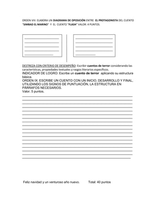 ORDEN VIII: ELABORA UN DIAGRAMA DE OPOSICIÓN ENTRE EL PROTAGONISTA DEL CUENTO
“SIMBAD EL MARINO” Y EL CUENTO “FLASH” VALOR: 4 PUNTOS.
DESTREZA CON CRITERIO DE DESEMPEÑO: Escribir cuentos de terror considerando las
características, propiedades textuales y rasgos literarios específicos.
INDICADOR DE LOGRO: Escribe un cuento de terror aplicando su estructura
básica.
ORDEN IX: ESCRIBE UN CUENTO CON UN INICIO, DESARROLLO Y FINAL,
UTILIZANDO LOS SIGNOS DE PUNTUACIÓN, LA ESTRUCTURA EN
PÁRRAFOS NECESARIOS.
Valor. 5 puntos.
_______________________________________________________________
_______________________________________________________________
_______________________________________________________________
_______________________________________________________________
_______________________________________________________________
_______________________________________________________________
_______________________________________________________________
_______________________________________________________________
_______________________________________________________________
_______________________________________________________________
_______________________________________________________________
_______________________________________________________________
_______________________________________________________________
_______________________________________________________________
_______________________________________________________________
_______________________________________________________________
_______________________________________________________________
______________________________________________________________
Feliz navidad y un venturoso año nuevo. Total: 40 puntos
________________________
________________________
________________________
________________________
____________________
__________________________
__________________________
__________________________
__________________________
______________
 