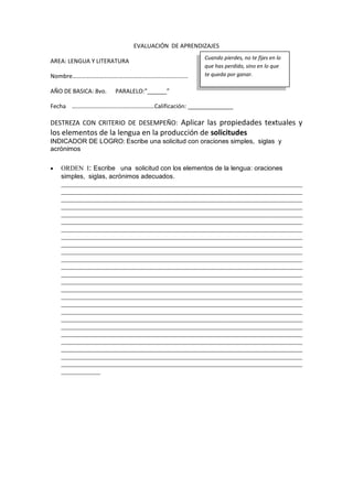 EVALUACIÓN DE APRENDIZAJES
AREA: LENGUA Y LITERATURA
Nombre………………………….…………….…………………………
AÑO DE BASICA: 8vo. PARALELO:”______”
Fecha ………………………….……………………Calificación: ______________
DESTREZA CON CRITERIO DE DESEMPEÑO: Aplicar las propiedades textuales y
los elementos de la lengua en la producción de solicitudes
INDICADOR DE LOGRO: Escribe una solicitud con oraciones simples, siglas y
acrónimos
 ORDEN I: Escribe una solicitud con los elementos de la lengua: oraciones
simples, siglas, acrónimos adecuados.
__________________________________________________________________________
__________________________________________________________________________
__________________________________________________________________________
__________________________________________________________________________
__________________________________________________________________________
__________________________________________________________________________
__________________________________________________________________________
__________________________________________________________________________
__________________________________________________________________________
__________________________________________________________________________
__________________________________________________________________________
__________________________________________________________________________
__________________________________________________________________________
__________________________________________________________________________
__________________________________________________________________________
__________________________________________________________________________
__________________________________________________________________________
__________________________________________________________________________
__________________________________________________________________________
__________________________________________________________________________
__________________________________________________________________________
__________________________________________________________________________
__________________________________________________________________________
__________________________________________________________________________
__________________________________________________________________________
____________
Cuando pierdes, no te fijes en lo
que has perdido, sino en lo que
te queda por ganar.
 