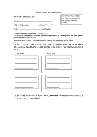 EVALUACIÓN DE LOS APRENDIZAJES
AREA: LENGUA Y LITERATURA
Nombre………………………….…………….…………………………
AÑO DE BASICA: 8vo. PARALELO: “______”
Fecha ………………………….……………………Calificación: ______________
DESTREZA CON CRITERIO DE DESEMPEÑO:
Discutir sobre el contenido y el uso de argumentos persuasivos en las campañas sociales y en las
publicidades con actitud crítica
INDICADOR DE LOGRO. Elabora conclusiones de los mensajes escuchados.
ORDEN I: COMPLETA EL SIGUIENTE ORGANIZADOR GRÁFICO, DIAGRAMA DE OPOSICIÓN
CON LAS IDEAS PLANTEADAS POR LOS GRUPOS EN EL DEBATE. “LA CONTAMINACION DEL
AGUA”
POSITIVO NEGATIVO
ORDEN II: ELABORA UN ORGANIZADOR GRÁFICO, MANDALA CON LAS CONCLUSIONES FINALES
DEL TEMA EXPUESTO EN EL DEBATE.
Cuando pierdes, no te fijes
en lo que has perdido, sino
en lo que te queda por
ganar.
________________________
________________________
________________________
________________________
____________________
__________________________
__________________________
__________________________
__________________________
______________
________________________
________________________
________________________
________________________
____________________
__________________________
__________________________
__________________________
__________________________
______________
 