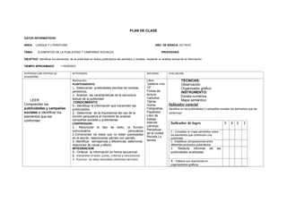 PLAN DE CLASE
DATOS INFORMATIVOS:
AREA: LENGUA Y LITERATURA AÑO DE BÁSICA: OCTAVO
TEMA: ELEMENTOS DE LA PUBLICIDAD Y CAMPAÑAS SOCIALES. PROFESORA:
OBJETIVO: Identificar los elementos de la publicidad en textos publicitarios del periódico y revistas, mediante un análisis textual de la información.
TIEMPO APROXIMADO : 1 PERIODO
DESTREZAS CON CRITERIO DE
DESEMPEÑO
ACTIVIDADES RECURSOS EVALUACION
LEER
Comprender las
publicidades y campañas
sociales e identificar los
elementos que las
conforman
Motivación:
PLANTEAMIENTO
1.- Seleccionar publicidades escritas de revistas,
periódicos,
2.- Analizar las características de la estructura
textual de la publicidad:
CONOCIMIENTO
1.- Identificar la información que transmiten las
publicidades,
2.- Determinar de la importancia del uso de la
función persuasiva al momento de analizar
campañas sociales y publicitarias
COMPRENSION:
1.- Reconocer el tipo de texto, la función
comunicativa persuasiva
2.Comprender de ideas que no están expresadas
en el escrito, relacionarlas párrafo con párrafo..
3. Identificar semejanzas y diferencias, determinar
relaciones de causa y efecto.
INTEGRACION
1.- Ordenar la información en forma secuencial
2.- Interpretar el texto: juicios, criterios y conclusiones
3.- Practicar las ideas favorables obtenidas del texto.
Libro:
“palabra viva
10”
Fichas de
lectura
Cartulina
Tijeras
Goma,
Fotografías,
Papelotes
Libro de
trabajo
Internet
Láminas
Periódicos
de la ciudad
Revista La
familia
TÉCNICAS:
Observación
Organizador gráfico
INSTRUMENTO:
Escala numérica
Mapa semántico
Indicador esencial
Identifica en las publicidades y campañas sociales los elementos que las
conforman
Indicador de logro 5 4 3 2
1.- Completa un mapa semántico sobre
los elementos que conforman una
publicidad
2.- Establece comparaciones entre
diferentes productos publicitarios
3.- Redacta informes de las
publicidades analizadas.
4.- Elabora sus resúmenes en
organizadores gráficos
 