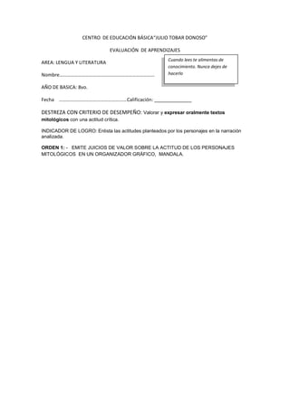 CENTRO DE EDUCACIÓN BÁSICA“JULIO TOBAR DONOSO”
EVALUACIÓN DE APRENDIZAJES
AREA: LENGUA Y LITERATURA
Nombre………………………….…………….…………………………
AÑO DE BASICA: 8vo.
Fecha ………………………….……………………Calificación: ______________
DESTREZA CON CRITERIO DE DESEMPEÑO: Valorar y expresar oralmente textos
mitológicos con una actitud crítica.
INDICADOR DE LOGRO: Enlista las actitudes planteados por los personajes en la narración
analizada.
ORDEN 1: - EMITE JUICIOS DE VALOR SOBRE LA ACTITUD DE LOS PERSONAJES
MITOLÓGICOS EN UN ORGANIZADOR GRÁFICO, MANDALA.
Cuando lees te alimentas de
conocimiento. Nunca dejes de
hacerlo
 
